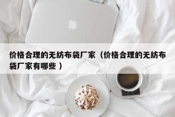 价格合理的无纺布袋厂家（价格合理的无纺布袋厂家有哪些 ）
